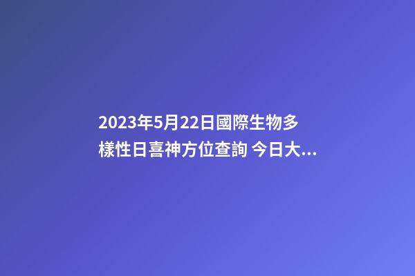 2023年5月22日國際生物多樣性日喜神方位查詢 今日大吉大利方向